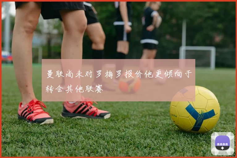 曼联尚未对罗梅罗报价他更倾向于转会其他联赛