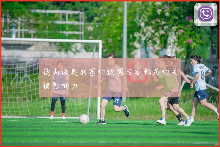 德尚谈奥利塞的低调与孔帕尼的关键影响力