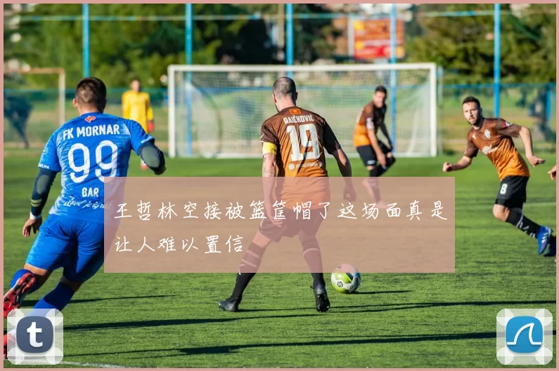 王哲林空接被篮筐帽了这场面真是让人难以置信
