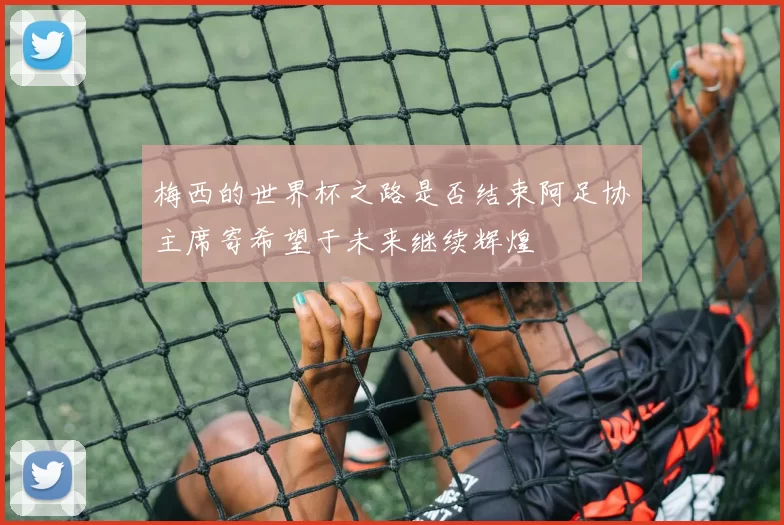 梅西的世界杯之路是否结束阿足协主席寄希望于未来继续辉煌