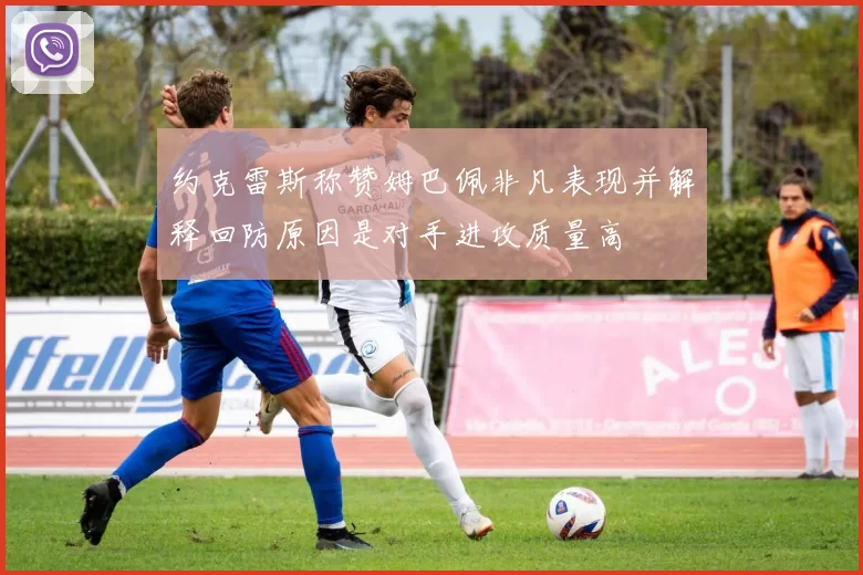 约克雷斯称赞姆巴佩非凡表现并解释回防原因是对手进攻质量高