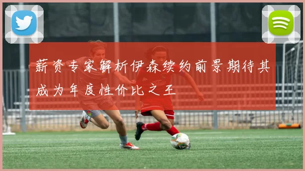 薪资专家解析伊森续约前景期待其成为年度性价比之王