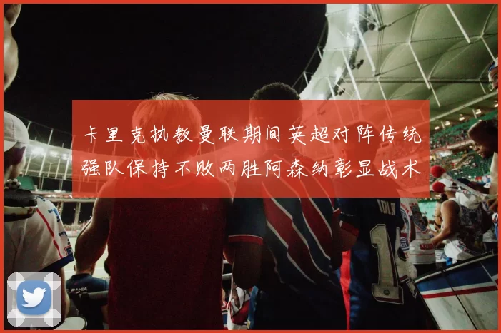 卡里克执教曼联期间英超对阵传统强队保持不败两胜阿森纳彰显战术智慧