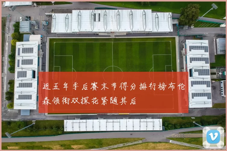 近五年季后赛末节得分排行榜布伦森领衔双探花紧随其后