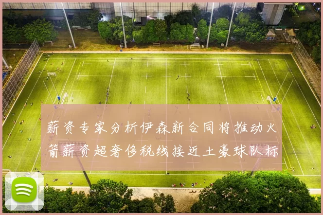 薪资专家分析伊森新合同将推动火箭薪资超奢侈税线接近土豪球队标准