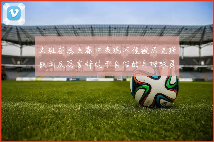 文班在总决赛中表现不佳被尼克斯教训反思言辞过于自信的年轻球员成长之路