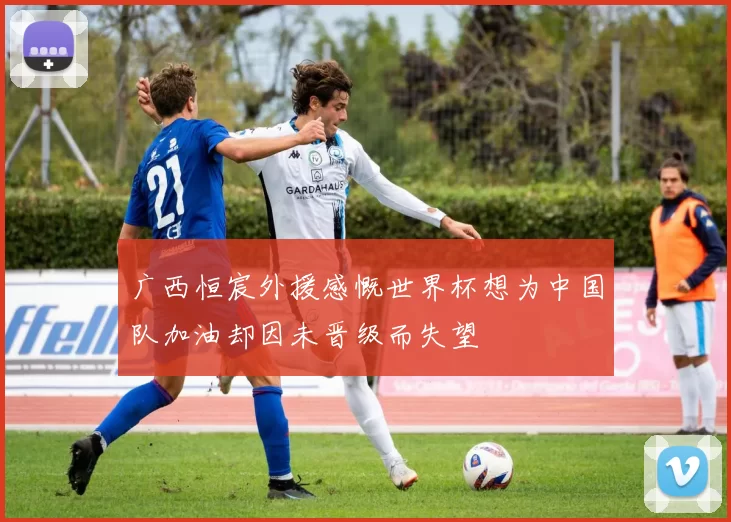 广西恒宸外援感慨世界杯想为中国队加油却因未晋级而失望