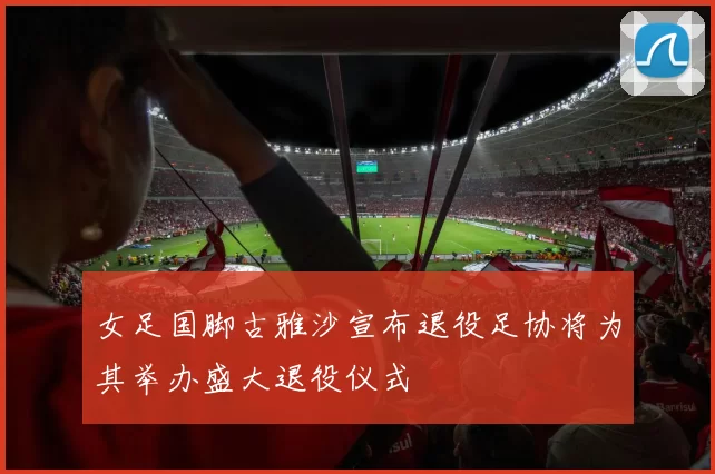 女足国脚古雅沙宣布退役足协将为其举办盛大退役仪式