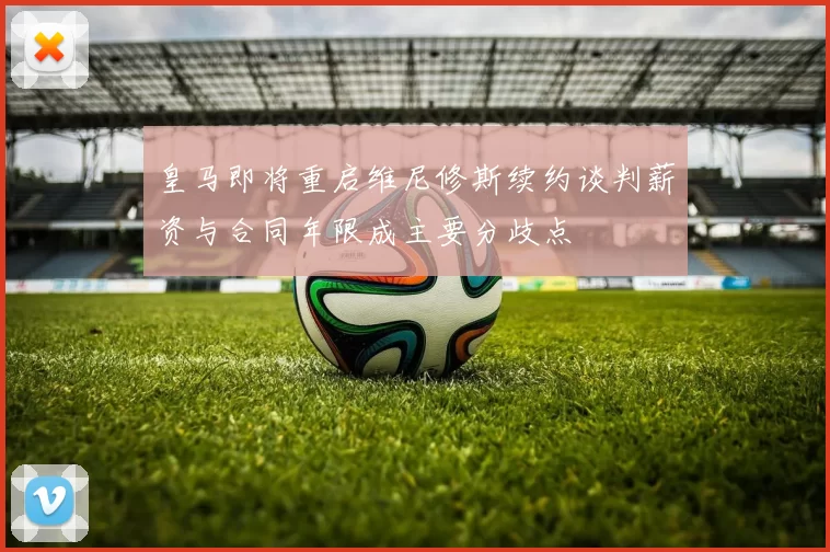皇马即将重启维尼修斯续约谈判薪资与合同年限成主要分歧点
