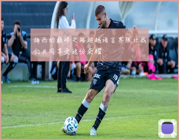 梅西的巅峰之路超越语言界限让我们共同享受这份荣耀